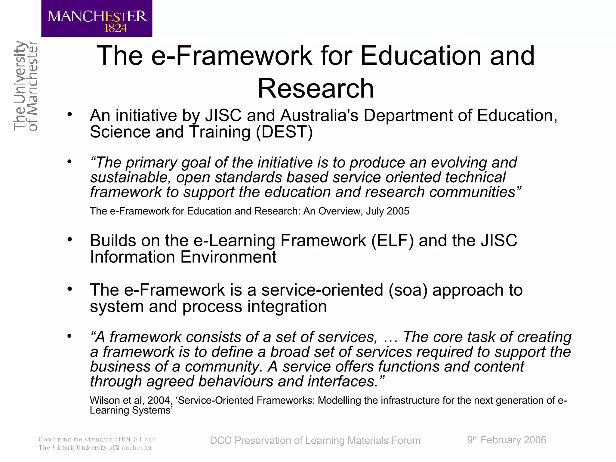 The e-Framework for Education and Research An initiative by JISC and Australia's Department of Education, Science and Training (DEST)  “ The primary goal of the initiative is to produce an evolving and sustainable, open standards based service oriented technical framework to support the education and research communities” The e-Framework for Education and Research: An Overview, July 2005 Builds on the e-Learning Framework (ELF) and the JISC Information Environment The e-Framework is a service-oriented (soa) approach to system and process integration “ A framework consists of a set of services, … The core task of creating a framework is to define a broad set of services required to support the business of a community. A service offers functions and content through agreed behaviours and interfaces.” Wilson et al, 2004, ‘Service-Oriented Frameworks: Modelling the infrastructure for the next generation of e-Learning Systems’ 