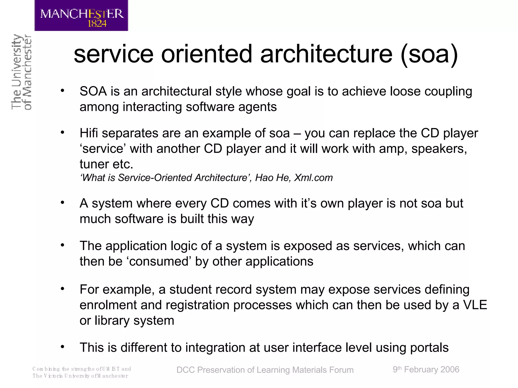 service oriented architecture (soa) SOA is an architectural style whose goal is to achieve loose coupling among interacting software agents Hifi separates are an example of soa – you can replace the CD player ‘service’ with another CD player and it will work with amp, speakers, tuner etc. ‘What is Service-Oriented Architecture’, Hao He, Xml.com A system where every CD comes with it’s own player is not soa but much software is built this way The application logic of a system is exposed as services, which can then be ‘consumed’ by other applications For example, a student record system may expose services defining enrolment and registration processes which can then be used by a VLE or library system This is different to integration at user interface level using portals 