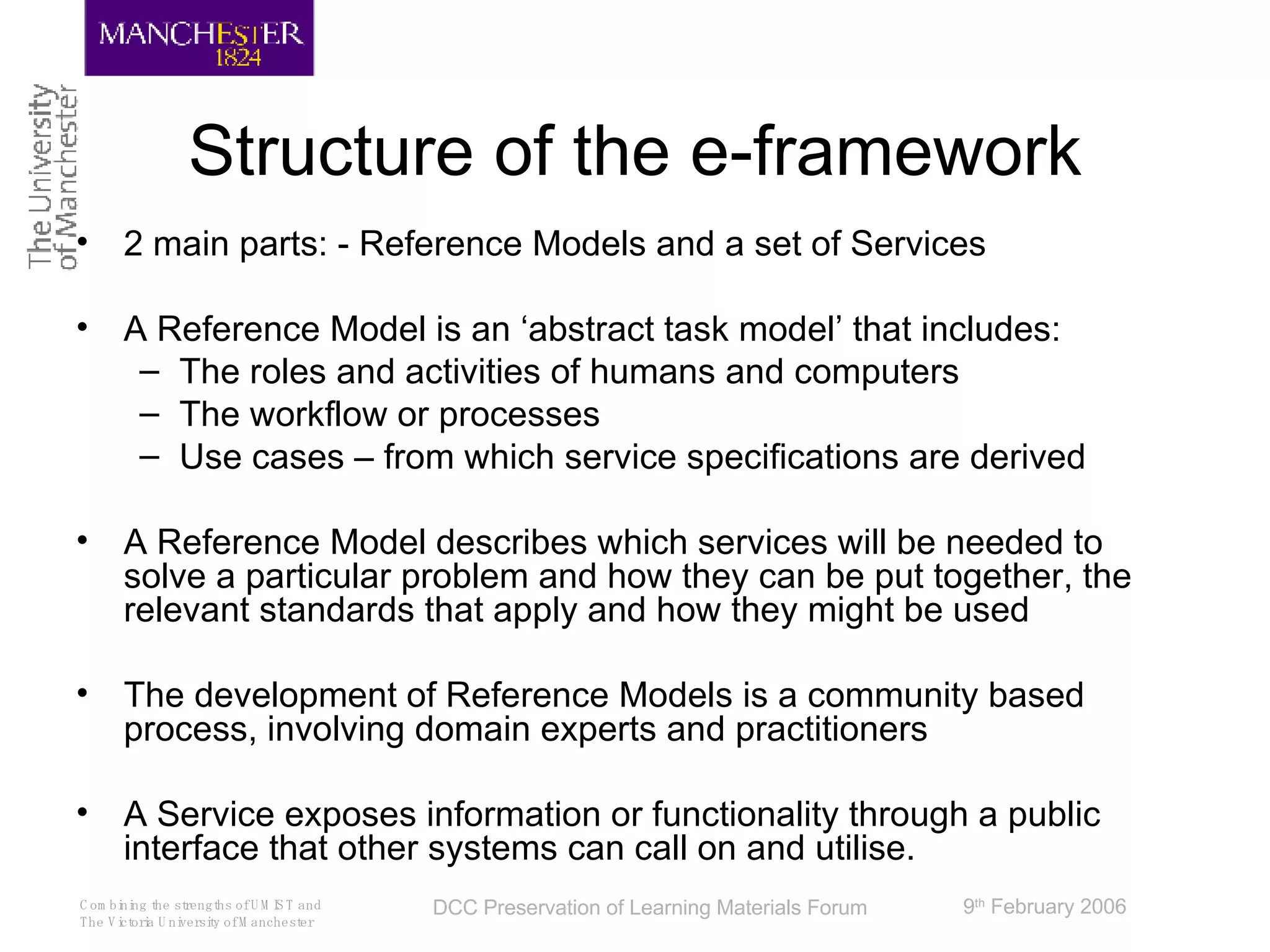 Structure of the e-framework 2 main parts: - Reference Models and a set of Services A Reference Model is an ‘abstract task model’ that includes: The roles and activities of humans and computers The workflow or processes Use cases – from which service specifications are derived A Reference Model describes which services will be needed to solve a particular problem and how they can be put together, the relevant standards that apply and how they might be used  The development of Reference Models is a community based process, involving domain experts and practitioners A Service exposes information or functionality through a public interface that other systems can call on and utilise.  