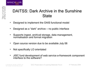 DAITSS: Dark Archive in the Sunshine State Designed to implement the OAIS functional model Designed as a “dark” archive – no public interface Supports ingest, archival storage, data management, normalisation and format migration Open source version due to be available July 06 Not specifically LO orientated JISC fund development of web service e-framework component interface to the software? 