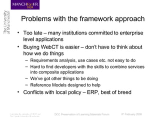 Problems with the framework approach Too late – many institutions committed to enterprise level applications Buying WebCT is easier – don’t have to think about how we do things Requirements analysis, use cases etc. not easy to do Hard to find developers with the skills to combine services into composite applications We’ve got other things to be doing Reference Models designed to help Conflicts with local policy – ERP, best of breed 