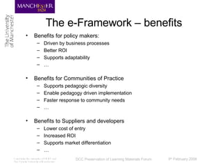 The e-Framework – benefits Benefits for policy makers: Driven by business processes Better ROI Supports adaptability … Benefits for Communities of Practice Supports pedagogic diversity Enable pedagogy driven implementation Faster response to community needs … Benefits to Suppliers and developers Lower cost of entry Increased ROI Supports market differentiation … 