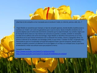 ¿Qué tipo (s) de campaña se han manejado para el producto’ (radio ,tv, internet, prensa, calle, etc…?


-Virgin Mobile se caracteriza por manejar un tipo de campaña agresiva, donde desafía al público joven a
sumarse a la “onda” y ser como los ganadores que sí usan la marca. Quizá el desafío constante con el
usuario objetivo sea el motivo del crecimiento constante que ha experimentado. Sus carteles negros con
la inscripción de la marca en rojo intenso son comunes en puentes y veredas, también en atestadas
murallas de los edificios del centro de Santiago. Virgin Mobile se identifica intensamente con el rock,
subcultura con la que intenta mimetizarse con la utilización de sonidos, colores y tipografías afines. En
prensa e Internet se ha utilizado una estrategia similar, la que invita a “cambiar el Chip”. El ejemplo más
interesante es que es el auspiciador principal del programa Súper Late de Comparini, donde invita a
cambiar la tarjeta y sumarse a la libertad. En el cual regalan un un Chip a un invitado ícono, lo que llama
al televidente a imitar esa actitud nueva que propone la marca.

Campaña en Youtube:
http://www.youtube.com/watch?v=tpQyxmaY4S0
http://www.youtube.com/watch?v=aScgtLbfUbk&feature=related
 