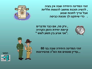 זוהי המדינה היחידה שבה אין בעיה  להשיג תוכנת מחשב להטסת חלליות ,  אבל צריך לחכות שבוע  כדי שיתקנו לך מכונת כביסה .    זוהי המדינה היחידה שבה בני  60  עדיין שונאים את המ " כ מהטירונות  ...   ורק פה ,  אם כבר מדברים ,  קיימת יחידת הזמן הקרויה  " אני אגיע בין תשע לשש  ". המשך 