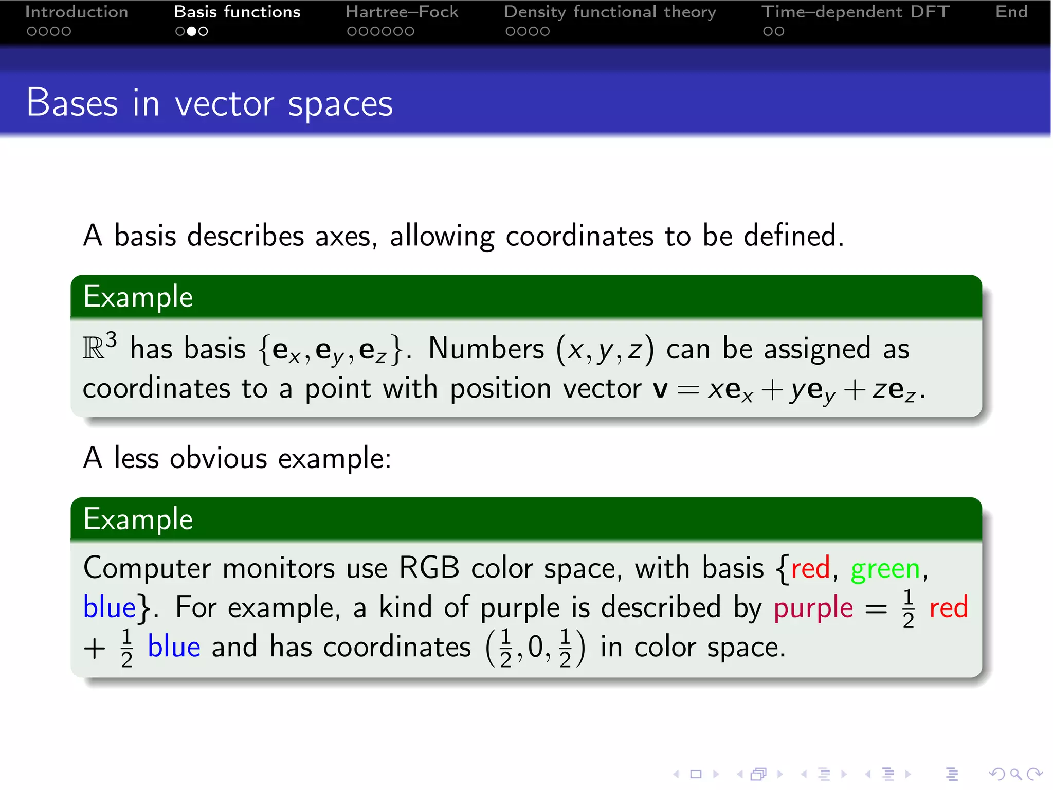Introduction   Basis functions   Hartree–Fock   Density functional theory   Time–dependent DFT   End




Bases in vector spaces


      A basis describes axes, allowing coordinates to be deﬁned.
      Example
      R3 has basis {ex , ey , ez }. Numbers (x, y , z) can be assigned as
      coordinates to a point with position vector v = xex + y ey + zez .

      A less obvious example:
      Example
      Computer monitors use RGB color space, with basis {red, green,
      blue}. For example, a kind of purple is described by purple = 1 red
                                                                  2
      + 1 blue and has coordinates 1 , 0, 1 in color space.
         2                            2   2
 