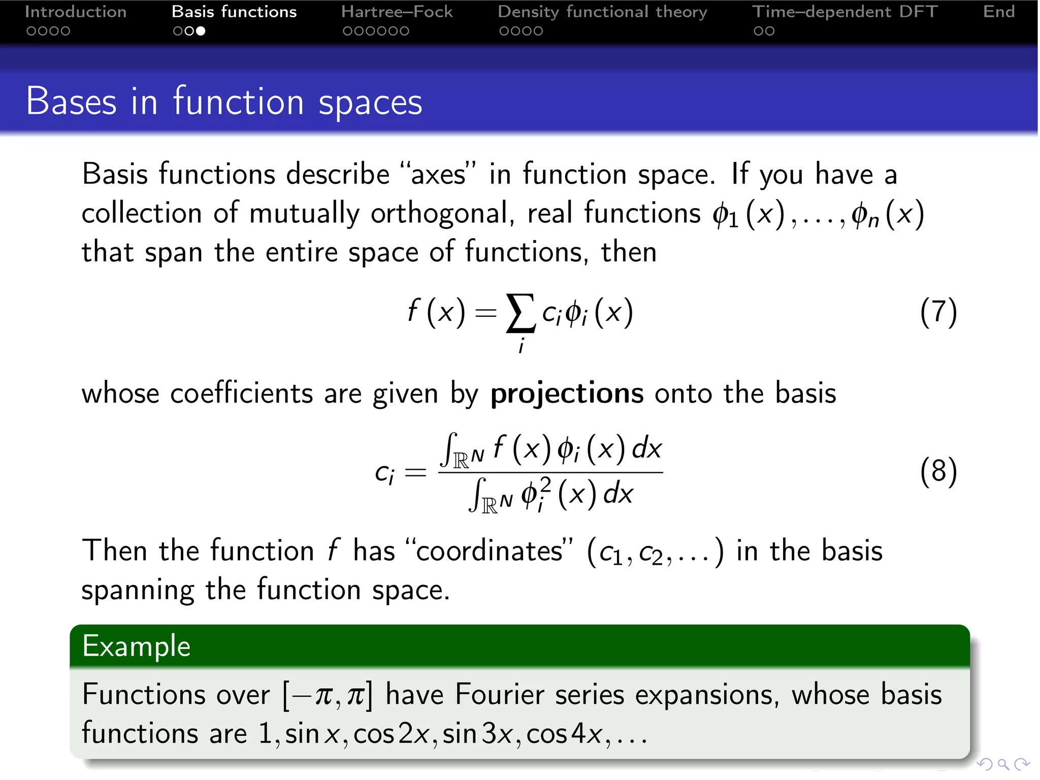 Introduction   Basis functions   Hartree–Fock   Density functional theory   Time–dependent DFT    End




Bases in function spaces
      Basis functions describe “axes” in function space. If you have a
      collection of mutually orthogonal, real functions φ1 (x) , . . . , φn (x)
      that span the entire space of functions, then
                                       f (x) = ∑ ci φi (x)                                  (7)
                                                  i

      whose coeﬃcients are given by projections onto the basis
                                  N f (x) φi (x) dx
                                ´
                           ci = R´      2
                                                                                            (8)
                                   RN φi (x) dx

      Then the function f has “coordinates” (c1 , c2 , . . . ) in the basis
      spanning the function space.
      Example
      Functions over [−π, π] have Fourier series expansions, whose basis
      functions are 1, sin x, cos 2x, sin 3x, cos 4x, . . .
 