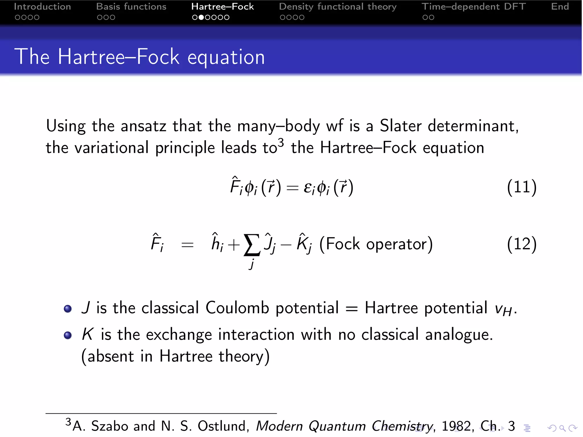 Introduction     Basis functions    Hartree–Fock    Density functional theory   Time–dependent DFT   End




The Hartree–Fock equation

      Using the ansatz that the many–body wf is a Slater determinant,
      the variational principle leads to3 the Hartree–Fock equation

                                           Fi φi (r ) = εi φi (r )
                                           ˆ                                                (11)


                            ˆ
                            Fi     = hi + ∑ Jj − Kj (Fock operator)
                                     ˆ      ˆ ˆ                                               (12)
                                               j


               J is the classical Coulomb potential = Hartree potential vH .
               K is the exchange interaction with no classical analogue.
               (absent in Hartree theory)


          3 A.   Szabo and N. S. Ostlund, Modern Quantum Chemistry, 1982, Ch. 3
 