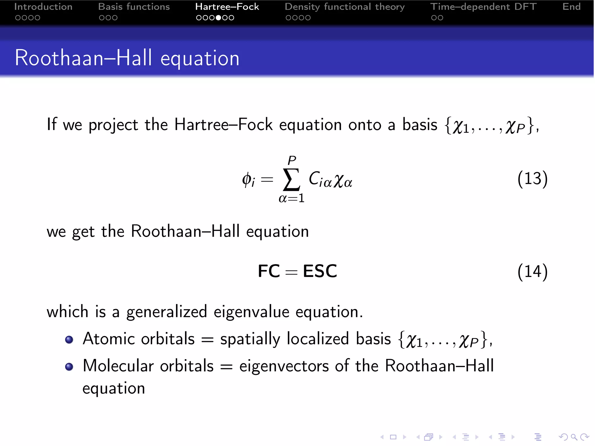 Introduction     Basis functions   Hartree–Fock   Density functional theory   Time–dependent DFT   End




Roothaan–Hall equation

      If we project the Hartree–Fock equation onto a basis {χ1 , . . . , χP },
                                                  P
                                           φi =   ∑ Ciα χα                                  (13)
                                                  α=1

      we get the Roothaan–Hall equation

                                              FC = ESC                                      (14)

      which is a generalized eigenvalue equation.
               Atomic orbitals = spatially localized basis {χ1 , . . . , χP },
               Molecular orbitals = eigenvectors of the Roothaan–Hall
               equation
 