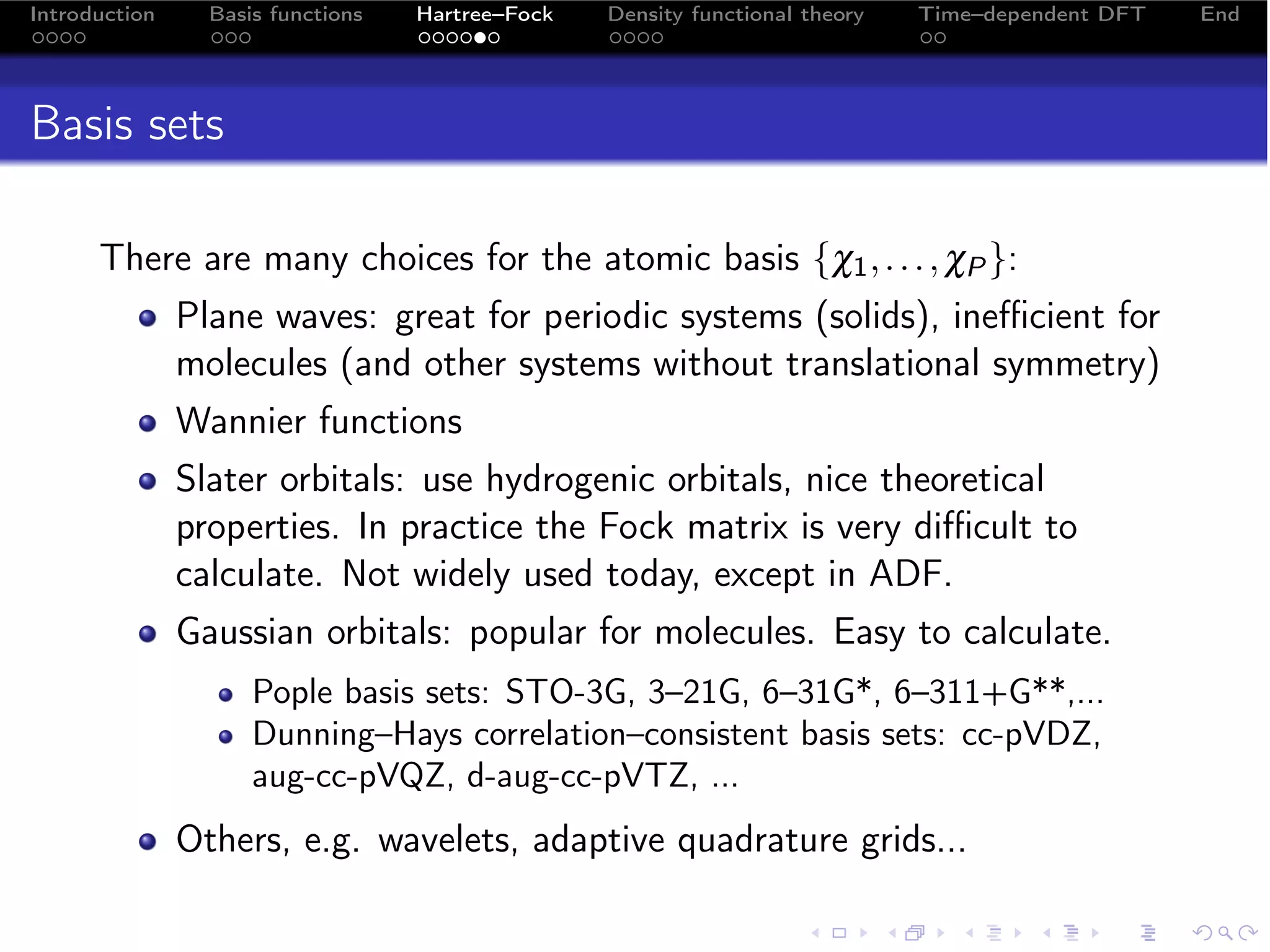 Introduction     Basis functions   Hartree–Fock   Density functional theory   Time–dependent DFT   End




Basis sets

      There are many choices for the atomic basis {χ1 , . . . , χP }:
               Plane waves: great for periodic systems (solids), ineﬃcient for
               molecules (and other systems without translational symmetry)
               Wannier functions
               Slater orbitals: use hydrogenic orbitals, nice theoretical
               properties. In practice the Fock matrix is very diﬃcult to
               calculate. Not widely used today, except in ADF.
               Gaussian orbitals: popular for molecules. Easy to calculate.
                     Pople basis sets: STO-3G, 3–21G, 6–31G*, 6–311+G**,...
                     Dunning–Hays correlation–consistent basis sets: cc-pVDZ,
                     aug-cc-pVQZ, d-aug-cc-pVTZ, ...
               Others, e.g. wavelets, adaptive quadrature grids...
 