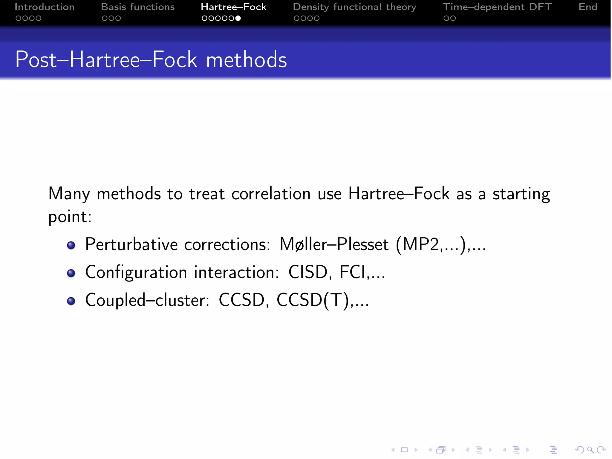 Introduction     Basis functions   Hartree–Fock   Density functional theory   Time–dependent DFT   End




Post–Hartree–Fock methods




      Many methods to treat correlation use Hartree–Fock as a starting
      point:
               Perturbative corrections: Møller–Plesset (MP2,...),...
               Conﬁguration interaction: CISD, FCI,...
               Coupled–cluster: CCSD, CCSD(T),...
 