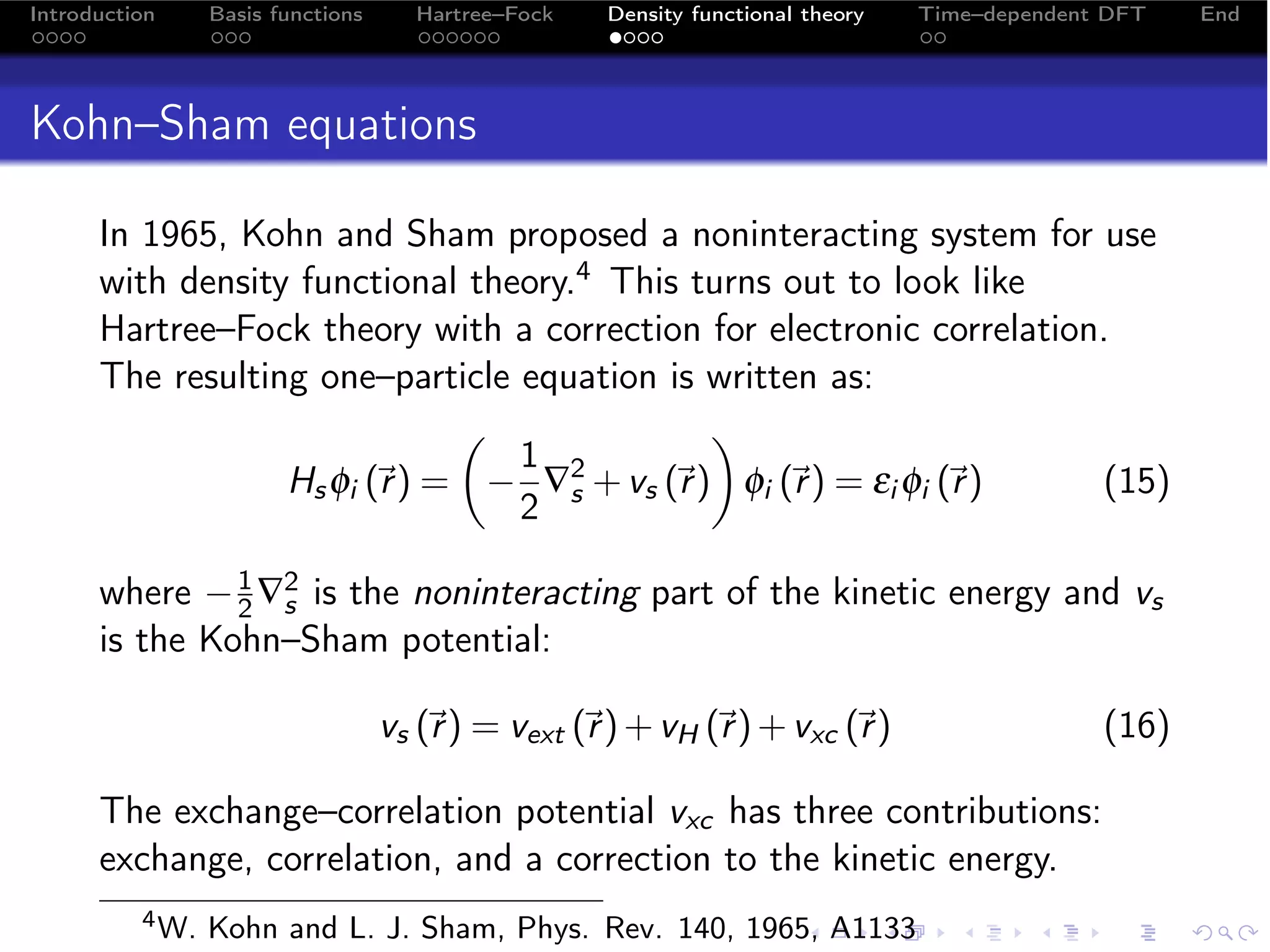 Introduction     Basis functions     Hartree–Fock   Density functional theory   Time–dependent DFT   End




Kohn–Sham equations

      In 1965, Kohn and Sham proposed a noninteracting system for use
      with density functional theory.4 This turns out to look like
      Hartree–Fock theory with a correction for electronic correlation.
      The resulting one–particle equation is written as:
                                            
                                 1 2
                  Hs φi (r ) = − ∇s + vs (r ) φi (r ) = εi φi (r )
                                                                  (15)
                                 2

      where − 1 ∇2 is the noninteracting part of the kinetic energy and vs
               2 s
      is the Kohn–Sham potential:

                                   vs (r ) = vext (r ) + vH (r ) + vxc (r )
                                                                                          (16)

      The exchange–correlation potential vxc has three contributions:
      exchange, correlation, and a correction to the kinetic energy.
          4 W.   Kohn and L. J. Sham, Phys. Rev. 140, 1965, A1133
 