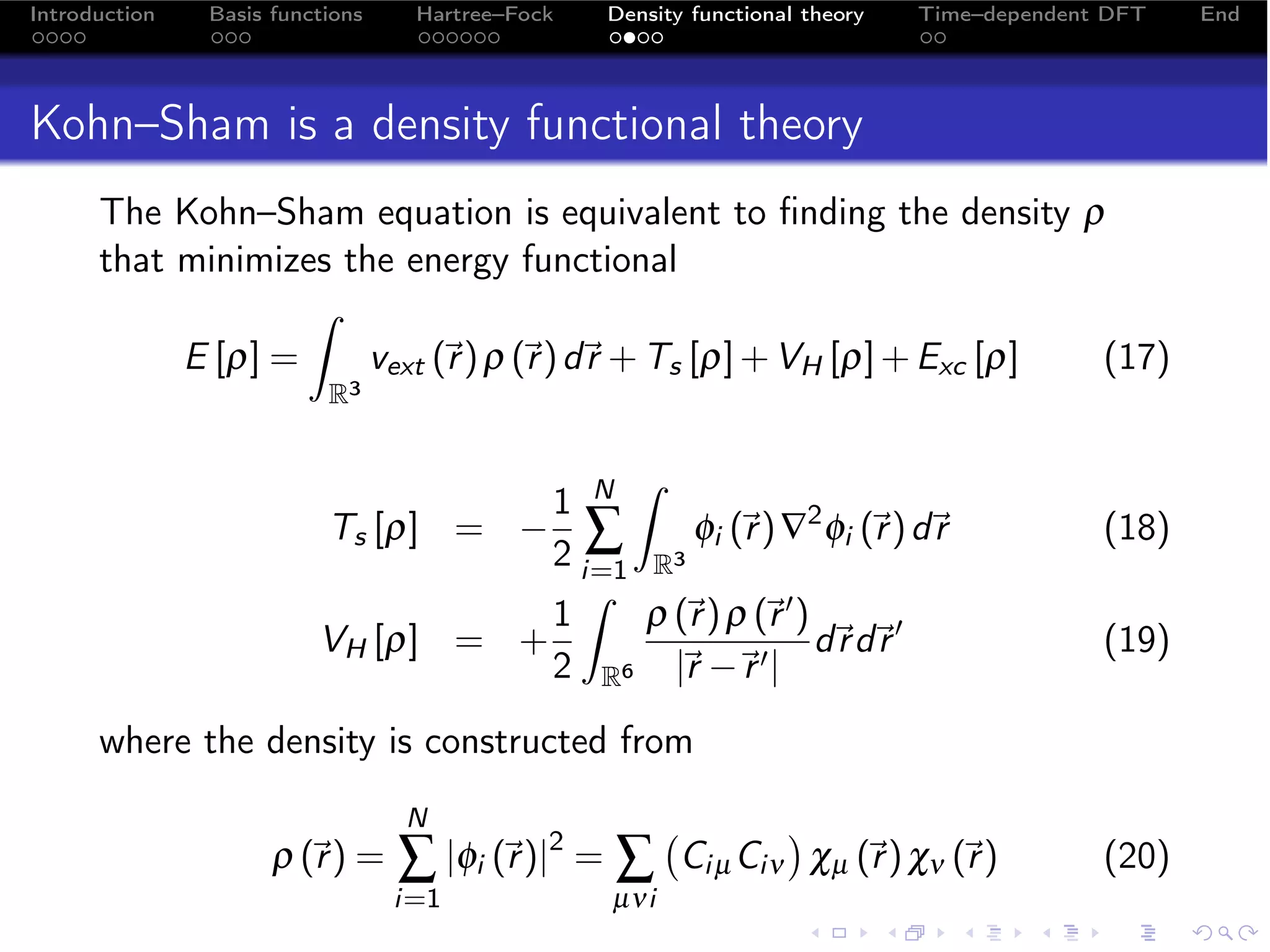 Introduction   Basis functions    Hartree–Fock   Density functional theory   Time–dependent DFT   End




Kohn–Sham is a density functional theory
      The Kohn–Sham equation is equivalent to ﬁnding the density ρ
      that minimizes the energy functional
                   ˆ
           E [ρ] =     vext (r ) ρ (r ) d + Ts [ρ] + VH [ρ] + Exc [ρ]
                                   r                                 (17)
                          R3


                                    1 N
                                         ˆ
                         Ts [ρ] = − ∑        φi (r ) ∇2 φi (r ) d
                                                              r                          (18)
                                    2 i=1 R3
                                    1     ρ (r ) ρ (r  )
                                                   
                                      ˆ
                         VH [ρ] = +                       d d 
                                                           r r                             (19)
                                    2 R6 |r −
                                             r     |


      where the density is constructed from
                                 N                             
                     ρ (r ) =
                                ∑ |φi ( )|2 = ∑
                                        r               Ci µ Ciν χµ (r ) χν (r )
                                                                                         (20)
                                 i=1             µνi
 