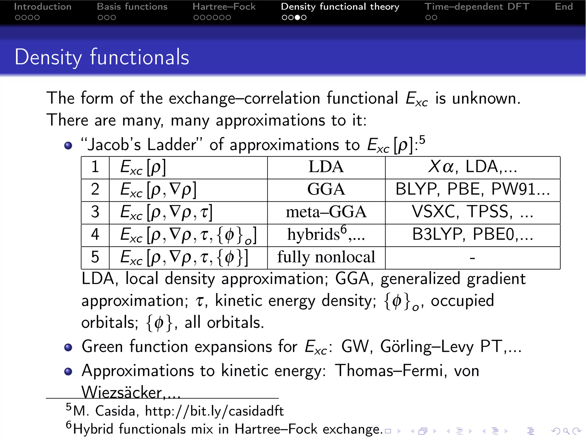 Introduction     Basis functions   Hartree–Fock   Density functional theory   Time–dependent DFT   End




Density functionals
      The form of the exchange–correlation functional Exc is unknown.
      There are many, many approximations to it:
          “Jacob’s Ladder” of approximations to Exc [ρ]:5
            1 Exc [ρ]                        LDA           X α, LDA,...
            2 Exc [ρ, ∇ρ]                    GGA        BLYP, PBE, PW91...
            3 Exc [ρ, ∇ρ, τ]             meta–GGA         VSXC, TPSS, ...
            4 Exc [ρ, ∇ρ, τ, {φ }o ]     hybrids 6 ,...   B3LYP, PBE0,...
            5 Exc [ρ, ∇ρ, τ, {φ }]      fully nonlocal           -
          LDA, local density approximation; GGA, generalized gradient
          approximation; τ, kinetic energy density; {φ }o , occupied
          orbitals; {φ }, all orbitals.
          Green function expansions for Exc : GW, Görling–Levy PT,...
          Approximations to kinetic energy: Thomas–Fermi, von
          Wiezsäcker,...
          5 M.   Casida, http://bit.ly/casidadft
          6 Hybrid  functionals mix in Hartree–Fock exchange.
 