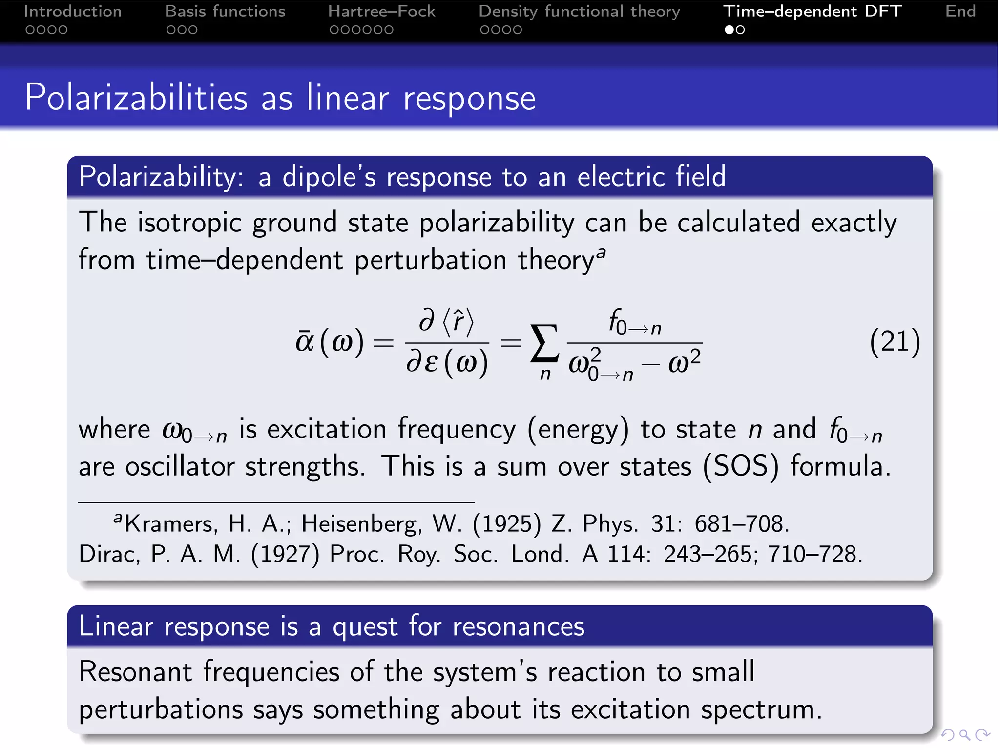 Introduction   Basis functions     Hartree–Fock   Density functional theory   Time–dependent DFT   End




Polarizabilities as linear response
      Polarizability: a dipole’s response to an electric ﬁeld
      The isotropic ground state polarizability can be calculated exactly
      from time–dependent perturbation theorya

                                            ∂ ˆ
                                                r       f0→n
                                 α (ω) =
                                 ¯                 =∑ 2                                     (21)
                                           ∂ ε (ω)  n ω0→n − ω
                                                               2


      where ω0→n is excitation frequency (energy) to state n and f0→n
      are oscillator strengths. This is a sum over states (SOS) formula.
         a Kramers, H. A.; Heisenberg, W. (1925) Z. Phys. 31: 681–708.

      Dirac, P. A. M. (1927) Proc. Roy. Soc. Lond. A 114: 243–265; 710–728.

      Linear response is a quest for resonances
      Resonant frequencies of the system’s reaction to small
      perturbations says something about its excitation spectrum.
 