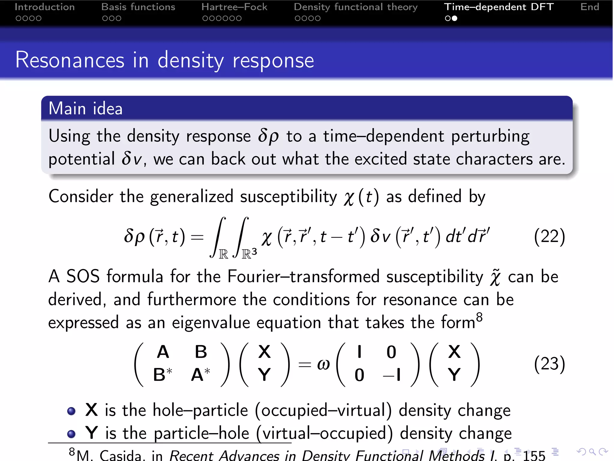 Introduction     Basis functions   Hartree–Fock   Density functional theory   Time–dependent DFT   End




Resonances in density response
      Main idea
      Using the density response δ ρ to a time–dependent perturbing
      potential δ v , we can back out what the excited state characters are.

      Consider the generalized susceptibility χ (t) as deﬁned by
                                                               
                              ˆ ˆ
                δ ρ (r , t) =
                                 χ  ,  , t − t  δ v   , t  dt  d 
                                     r r                 r               r                  (22)
                                      R R3
      A SOS formula for the Fourier–transformed susceptibility χ can be
                                                               ˜
      derived, and furthermore the conditions for resonance can be
      expressed as an eigenvalue equation that takes the form8
                                                      
                    A B          X            I 0         X
                                      =ω                            (23)
                    B ∗ A∗       Y            0 −I        Y
               X is the hole–particle (occupied–virtual) density change
               Y is the particle–hole (virtual–occupied) density change
          8 M.   Casida, in Recent Advances in Density Functional Methods I, p. 155
 