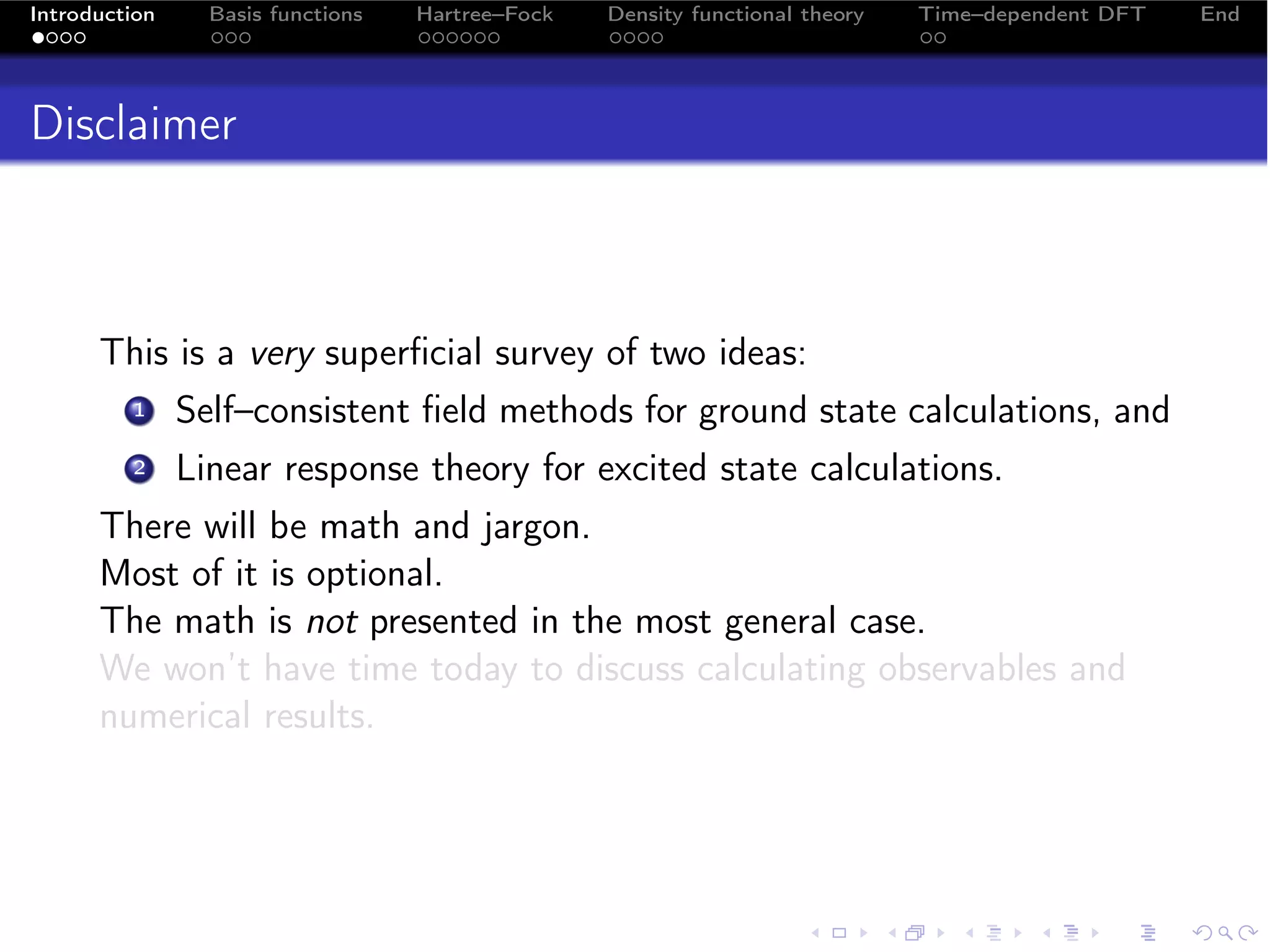 Introduction     Basis functions   Hartree–Fock   Density functional theory   Time–dependent DFT   End




Disclaimer



      This is a very superﬁcial survey of two ideas:
         1     Self–consistent ﬁeld methods for ground state calculations, and
         2     Linear response theory for excited state calculations.
      There will be math and jargon.
      Most of it is optional.
      The math is not presented in the most general case.
      We won’t have time today to discuss calculating observables and
      numerical results.
 