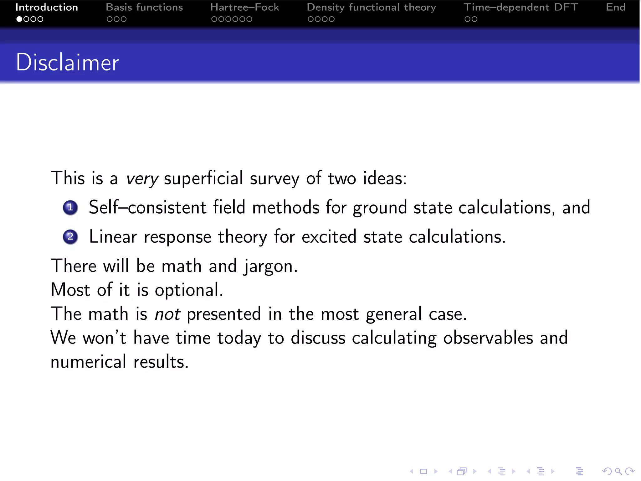 Introduction     Basis functions   Hartree–Fock   Density functional theory   Time–dependent DFT   End




Disclaimer



      This is a very superﬁcial survey of two ideas:
         1     Self–consistent ﬁeld methods for ground state calculations, and
         2     Linear response theory for excited state calculations.
      There will be math and jargon.
      Most of it is optional.
      The math is not presented in the most general case.
      We won’t have time today to discuss calculating observables and
      numerical results.
 