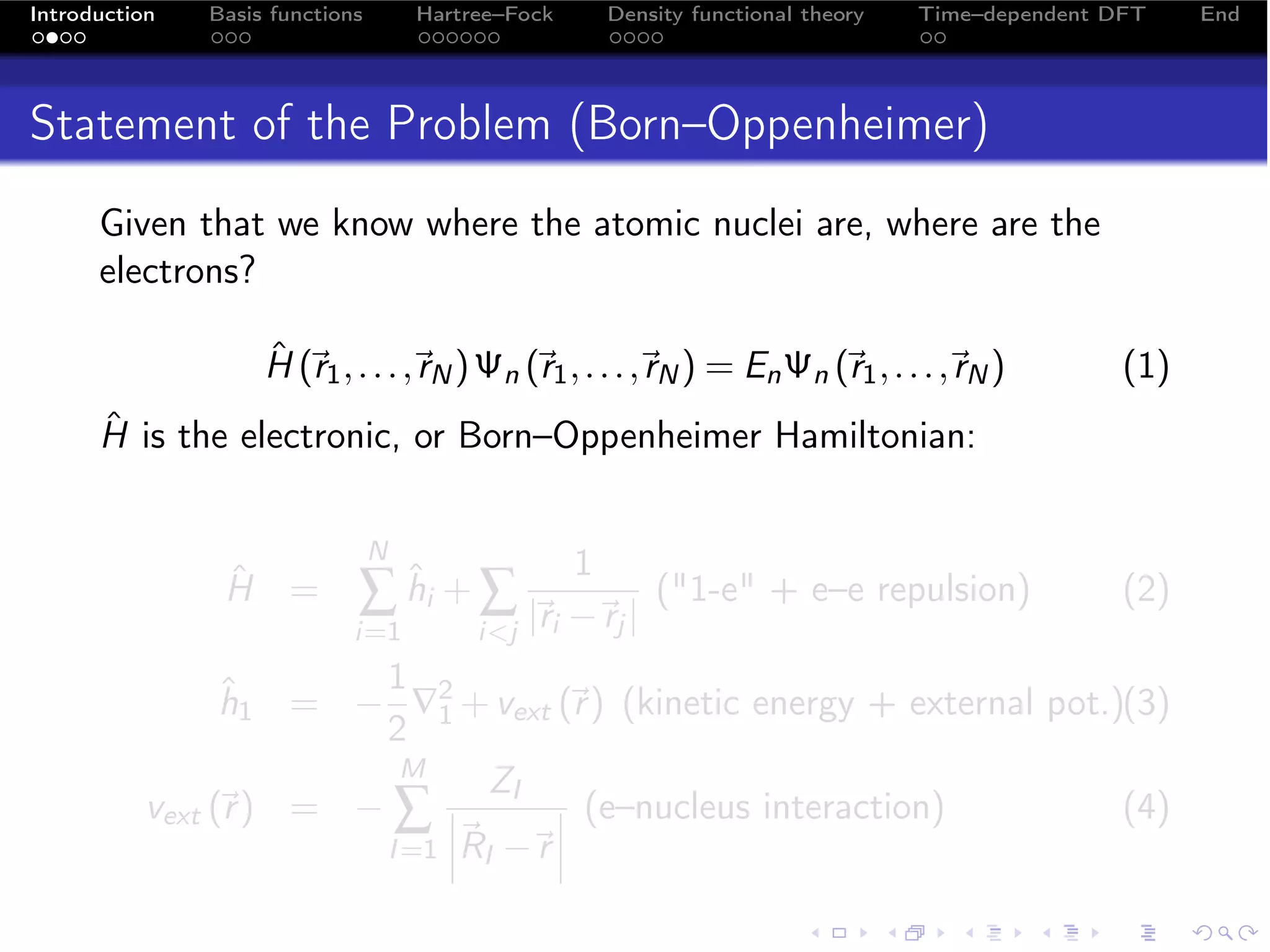 Introduction   Basis functions       Hartree–Fock       Density functional theory   Time–dependent DFT    End




Statement of the Problem (Born–Oppenheimer)
      Given that we know where the atomic nuclei are, where are the
      electrons?

                    ˆ 
                    H (r1 , . . . , N ) Ψn (r1 , . . . , N ) = En Ψn (r1 , . . . , N )
                                   r                    r                         r               (1)
      ˆ
      H is the electronic, or Born–Oppenheimer Hamiltonian:

                                 N
                                                    1
                ˆ
                H =          ∑ hi + ∑ |i −j |
                               ˆ
                                       r r
                                                            (1-e + e–e repulsion)                 (2)
                             i=1          ij
                        1
                 h1 = − ∇2 + vext (r ) (kinetic energy + external pot.)(3)
                 ˆ                    
                        2 1
                          M
                                ZI
           vext (r ) = − ∑ 
                            
                                      (e–nucleus interaction)
                                                                      (4)
                        I =1 RI − 
                                   r
 
