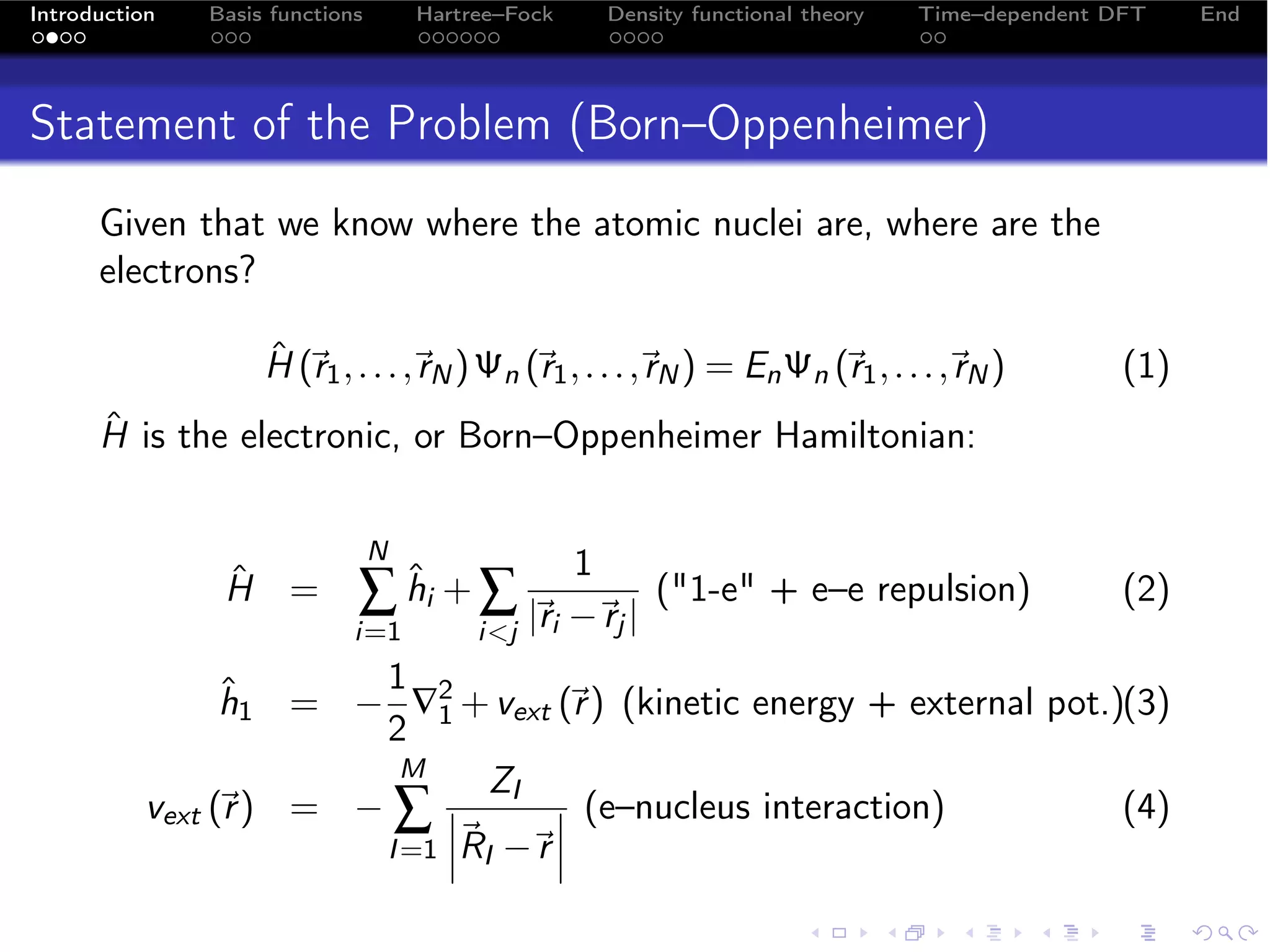 Introduction   Basis functions       Hartree–Fock       Density functional theory   Time–dependent DFT    End




Statement of the Problem (Born–Oppenheimer)
      Given that we know where the atomic nuclei are, where are the
      electrons?

                    ˆ 
                    H (r1 , . . . , N ) Ψn (r1 , . . . , N ) = En Ψn (r1 , . . . , N )
                                   r                    r                         r               (1)
      ˆ
      H is the electronic, or Born–Oppenheimer Hamiltonian:

                                 N
                                                    1
                ˆ
                H =          ∑ hi + ∑ |i −j |
                               ˆ
                                       r r
                                                            (1-e + e–e repulsion)                 (2)
                             i=1          ij
                        1
                 h1 = − ∇2 + vext (r ) (kinetic energy + external pot.)(3)
                 ˆ                    
                        2 1
                          M
                                ZI
           vext (r ) = − ∑ 
                            
                                      (e–nucleus interaction)
                                                                      (4)
                        I =1 RI − 
                                   r
 