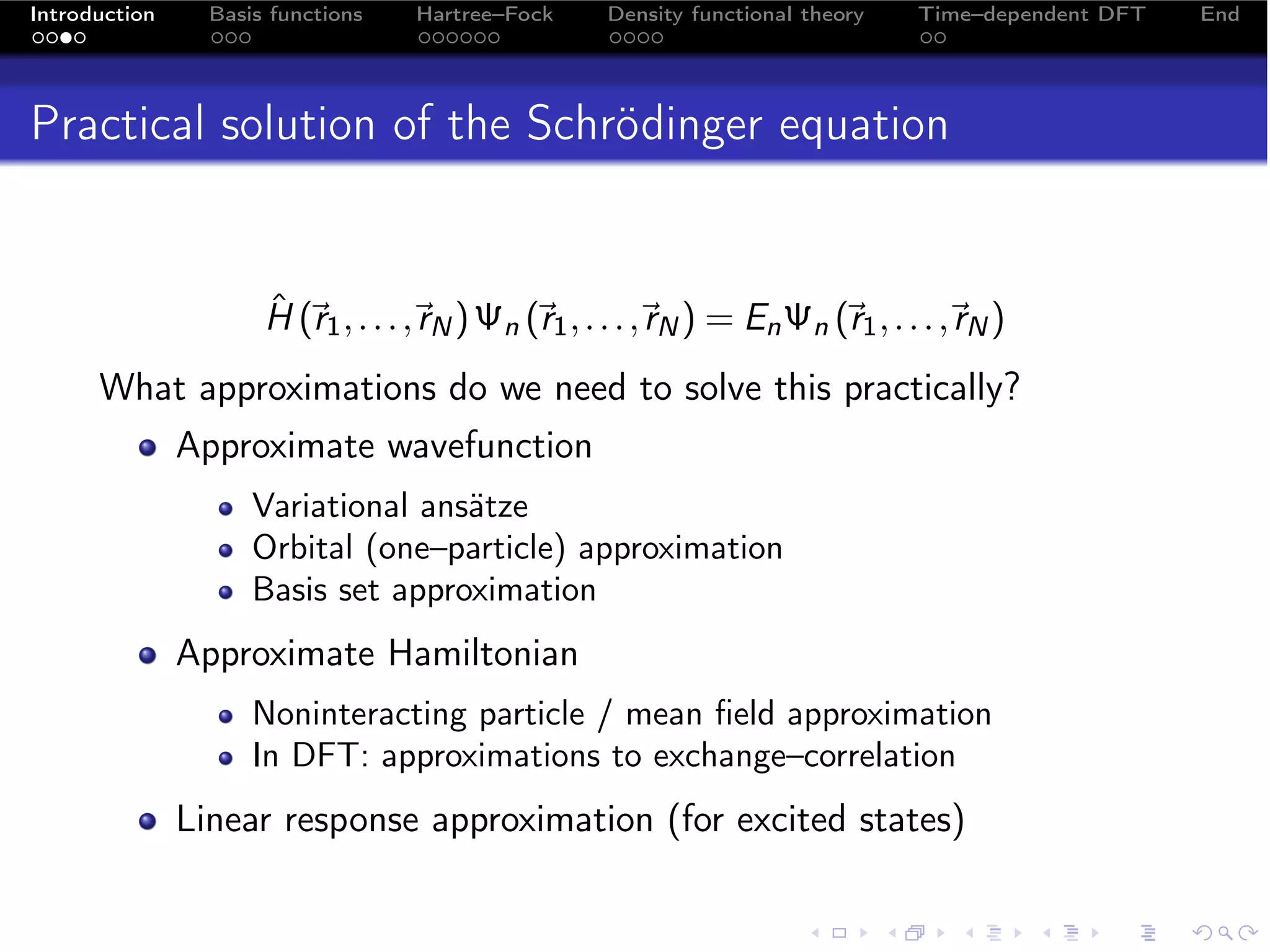 Introduction     Basis functions    Hartree–Fock     Density functional theory    Time–dependent DFT   End




Practical solution of the Schrödinger equation


                      ˆ 
                      H (r1 , . . . , N ) Ψn (r1 , . . . , N ) = En Ψn (r1 , . . . , N )
                                     r                    r                         r
      What approximations do we need to solve this practically?
               Approximate wavefunction
                     Variational ansätze
                     Orbital (one–particle) approximation
                     Basis set approximation
               Approximate Hamiltonian
                     Noninteracting particle / mean ﬁeld approximation
                     In DFT: approximations to exchange–correlation
               Linear response approximation (for excited states)
 