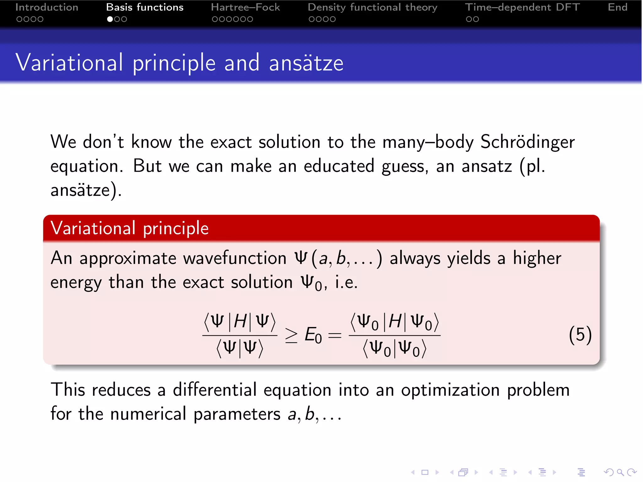 Introduction   Basis functions    Hartree–Fock   Density functional theory   Time–dependent DFT    End




Variational principle and ansätze


      We don’t know the exact solution to the many–body Schrödinger
      equation. But we can make an educated guess, an ansatz (pl.
      ansätze).
      Variational principle
      An approximate wavefunction Ψ (a, b, . . . ) always yields a higher
      energy than the exact solution Ψ0 , i.e.

                                 Ψ |H| Ψ        Ψ0 |H| Ψ0 
                                           ≥ E0 =                                            (5)
                                  Ψ|Ψ            Ψ0 |Ψ0 

      This reduces a diﬀerential equation into an optimization problem
      for the numerical parameters a, b, . . .
 