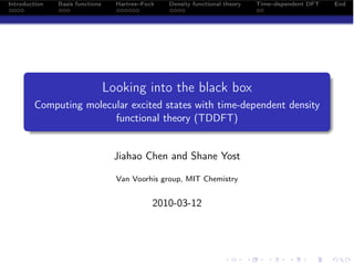 Introduction   Basis functions     Hartree–Fock   Density functional theory   Time–dependent DFT   End




                                 Looking into the black box
        Computing molecular excited states with time-dependent density
                        functional theory (TDDFT)


                                   Jiahao Chen and Shane Yost

                                   Van Voorhis group, MIT Chemistry


                                              2010-03-12
 