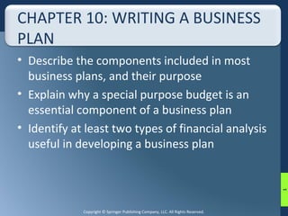 CHAPTER 10: WRITING A BUSINESS 
PLAN 
• Describe the components included in most 
business plans, and their purpose 
• Explain why a special purpose budget is an 
essential component of a business plan 
• Identify at least two types of financial analysis 
useful in developing a business plan 
Copyright © Springer Publishing Company, LLC. All Rights Reserved. 
1 
 