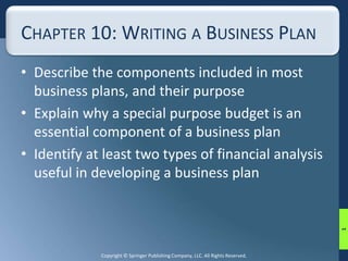 CHAPTER 10: WRITING A BUSINESS PLAN 
• Describe the components included in most 
business plans, and their purpose 
• Explain why a special purpose budget is an 
essential component of a business plan 
• Identify at least two types of financial analysis 
useful in developing a business plan 
Copyright © Springer Publishing Company, LLC. All Rights Reserved. 
1 
 