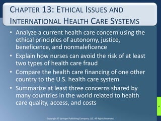 CHAPTER 13: ETHICAL ISSUES AND 
INTERNATIONAL HEALTH CARE SYSTEMS 
• Analyze a current health care concern using the 
ethical principles of autonomy, justice, 
beneficence, and nonmaleficence 
• Explain how nurses can avoid the risk of at least 
two types of health care fraud 
• Compare the health care financing of one other 
country to the U.S. health care system 
• Summarize at least three concerns shared by 
many countries in the world related to health 
care quality, access, and costs 
Copyright © Springer Publishing Company, LLC. All Rights Reserved. 
1 
 