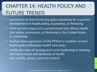 CHAPTER 14: HEALTH POLICY AND 
FUTURE TRENDS 
• Summarize at least three key policy questions for a current 
development in health policy, economics, or financing 
• Point out the impact of a current trend that affects health 
care policy, economics, or financing in the United States 
or worldwide 
• Analyze how a provision of the PPACA or another current 
health policy influences health care costs 
• Justify the roles of nursing and nurse leadership in meeting 
the future needs and demands of health 
care quality, access, and cost control 
Copyright © Springer Publishing Company, LLC. All Rights Reserved. 
1 
 