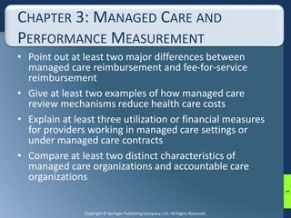 CHAPTER 3: MANAGED CARE AND 
PERFORMANCE MEASUREMENT 
• Point out at least two major differences between 
managed care reimbursement and fee-for-service 
reimbursement 
• Give at least two examples of how managed care 
review mechanisms reduce health care costs 
• Explain at least three utilization or financial measures 
for providers working in managed care settings or 
under managed care contracts 
• Compare at least two distinct characteristics of 
managed care organizations and accountable care 
organizations 
Copyright © Springer Publishing Company, LLC. All Rights Reserved. 
1 
 