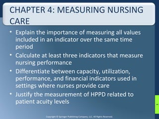 CHAPTER 4: MEASURING NURSING 
CARE 
• Explain the importance of measuring all values 
included in an indicator over the same time 
period 
• Calculate at least three indicators that measure 
nursing performance 
• Differentiate between capacity, utilization, 
performance, and financial indicators used in 
settings where nurses provide care 
• Justify the measurement of HPPD related to 
patient acuity levels 
Copyright © Springer Publishing Company, LLC. All Rights Reserved. 
1 
 