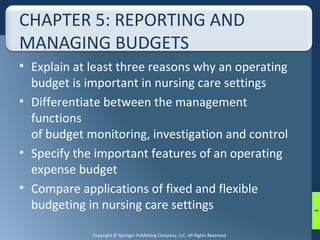 CHAPTER 5: REPORTING AND 
MANAGING BUDGETS 
• Explain at least three reasons why an operating 
budget is important in nursing care settings 
• Differentiate between the management 
functions 
of budget monitoring, investigation and control 
• Specify the important features of an operating 
expense budget 
• Compare applications of fixed and flexible 
budgeting in nursing care settings 
Copyright © Springer Publishing Company, LLC. All Rights Reserved. 
1 
 