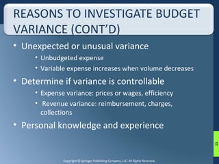 REASONS TO INVESTIGATE BUDGET 
VARIANCE (CONT’D) 
• Unexpected or unusual variance 
• Unbudgeted expense 
• Variable expense increases when volume decreases 
• Determine if variance is controllable 
• Expense variance: prices or wages, efficiency 
• Revenue variance: reimbursement, charges, 
collections 
• Personal knowledge and experience 
Copyright © Springer Publishing Company, LLC. All Rights Reserved. 
13 
 