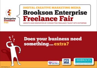 DIGITAL CREATIVE MARKETING MEDIA

                      Brookson Enterprise
      Enterprise
      Freelance
      Fair
                      Freelance Fair
                      GROWTH AND INNOVATION BY CONNECTING FREELANCE TALENT WITH ENTERPRISE




                      Does your business need
                      something... extra?



©2010 MediaModo LLP
 