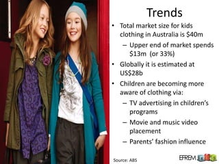 Trends
• Total market size for kids
  clothing in Australia is $40m
   – Upper end of market spends
     $13m (or 33%)
• Globally it is estimated at
  US$28b
• Children are becoming more
  aware of clothing via:
   – TV advertising in children’s
     programs
   – Movie and music video
     placement
   – Parents’ fashion influence

Source: ABS
 