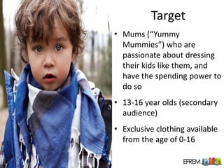 Target
• Mums (“Yummy
  Mummies”) who are
  passionate about dressing
  their kids like them, and
  have the spending power to
  do so
• 13-16 year olds (secondary
  audience)
• Exclusive clothing available
  from the age of 0-16
 