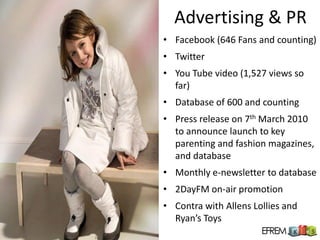 Advertising & PR
• Facebook (646 Fans and counting)
• Twitter
• You Tube video (1,527 views so
  far)
• Database of 600 and counting
• Press release on 7th March 2010
  to announce launch to key
  parenting and fashion magazines,
  and database
• Monthly e-newsletter to database
• 2DayFM on-air promotion
• Contra with Allens Lollies and
  Ryan’s Toys
 