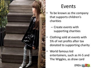 Events
• To be known as the company
  that supports children’s
  charities
   – Create events with
     supporting charities
• Clothing sold at events with
  5% of net profits after tax
  donated to supporting charity
• World famous kid
  entertainers, such as Hi-5 and
  The Wiggles, as draw card
 
