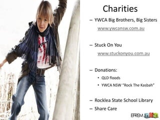 Charities
– YWCA Big Brothers, Big Sisters
   www.ywcansw.com.au


– Stuck On You
   www.stuckonyou.com.au


– Donations:
   • QLD floods
   • YWCA NSW “Rock The Kasbah”


– Rocklea State School Library
– Share Care
 