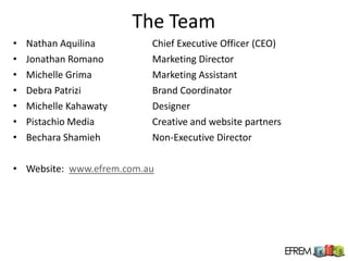 The Team
•   Nathan Aquilina       Chief Executive Officer (CEO)
•   Jonathan Romano       Marketing Director
•   Michelle Grima        Marketing Assistant
•   Debra Patrizi         Brand Coordinator
•   Michelle Kahawaty     Designer
•   Pistachio Media       Creative and website partners
•   Bechara Shamieh       Non-Executive Director

• Website: www.efrem.com.au
 