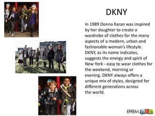 DKNY
In 1989 Donna Karan was inspired
by her daughter to create a
wardrobe of clothes for the many
aspects of a modern, urban and
fashionable woman’s lifestyle.
DKNY, as its name indicates,
suggests the energy and spirit of
New York - easy to wear clothes for
the weekend, morning or
evening. DKNY always offers a
unique mix of styles, designed for
different generations across
the world.
 