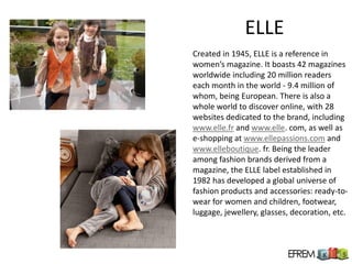 ELLE
Created in 1945, ELLE is a reference in
women’s magazine. It boasts 42 magazines
worldwide including 20 million readers
each month in the world - 9.4 million of
whom, being European. There is also a
whole world to discover online, with 28
websites dedicated to the brand, including
www.elle.fr and www.elle. com, as well as
e-shopping at www.ellepassions.com and
www.elleboutique. fr. Being the leader
among fashion brands derived from a
magazine, the ELLE label established in
1982 has developed a global universe of
fashion products and accessories: ready-to-
wear for women and children, footwear,
luggage, jewellery, glasses, decoration, etc.
 