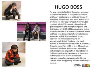 HUGO BOSS
For years, the HUGO BOSS Group has been one
of the market leaders in the premium fashion
and luxury goods segment and is continuously
expanding this position. As a result, HUGO BOSS
products can now be purchased at some 6,100
points of sale in 110 countries. Rounding off
global expansion and strengthening sales and
distribution of HUGO BOSS products also further
drives forward retail activities in particular. In the
last fiscal year, the number of own retail stores
amounted to 364. The number of stores
operated via franchisees amounts to
approximately 1,050. This brings the total
number of monobrand stores in the HUGO BOSS
Group to more than 1,400 in over 80 countries.
The Brand portfolio, which covers all the key
fashion segments ranging from classic tailored
fashions, evening and casualwear to shoes and
leather accessories as well as licensed
fragrances, watches, eyewear and children’s
fashion, forms a supporting pillar for the Group’s
success.
 