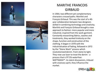 MARITHE FRANCOIS
        GIRBAUD
In 1964, two different yet complementary
characters crossed paths: Marithé and
François Girbaud. This was the start of a 40-
year collaboration between two designers
skilled in combining technology and creativity.
Marithé and François Girbaud brought a new
approach to fashion: more popular and more
industrial, inspired from the work-garment.
Constantly researching fabrics, washes and
treatments, they worked tirelessly on the
shape, function and construction of the
clothing. It began in 1970 with the
industrialisation of fading, followed in 1972
by the “Stone Wash” process which
revolutionized denim. From stone to light.
They now use laser to treat the denim - a
process that is 97.5% waterfree:
WATTWASH™. As talent discoverers, imbued
with visionary spirit, they influence the
market.
 