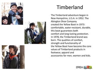 Timberland
The Timberland adventure began in
New Hampshire, U.S.A. in 1952. The
Abington Shoe Company
created the Yellow Boot in 1973:
comfortable, water-resistant, durable,
this boot guarantees both
comfort and long-lasting protection.
In 1978, the Timberland brand was
born. The qualities of comfort,
strength and functionality of
the Yellow Boot have become the core
values of Timberland products in
footwear, apparel and
accessories for men, women and kids.
 