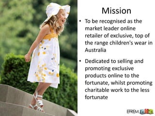 Mission
• To be recognised as the
  market leader online
  retailer of exclusive, top of
  the range children's wear in
  Australia
• Dedicated to selling and
  promoting exclusive
  products online to the
  fortunate, whilst promoting
  charitable work to the less
  fortunate
 