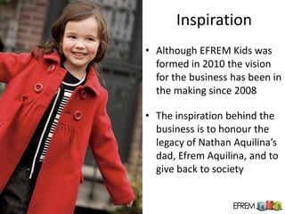 Inspiration
• Although EFREM Kids was
  formed in 2010 the vision
  for the business has been in
  the making since 2008

• The inspiration behind the
  business is to honour the
  legacy of Nathan Aquilina’s
  dad, Efrem Aquilina, and to
  give back to society
 