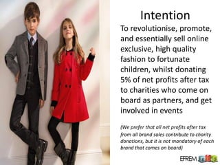 Intention
To revolutionise, promote,
and essentially sell online
exclusive, high quality
fashion to fortunate
children, whilst donating
5% of net profits after tax
to charities who come on
board as partners, and get
involved in events
(We prefer that all net profits after tax
from all brand sales contribute to charity
donations, but it is not mandatory of each
brand that comes on board)
 