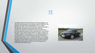 TT
• Las diferencias con el prototipo son los paragolpes y la
adición de ventanas en los cuartos traseros detrás de las
puertas. Primero estuvo disponible con un motor
gasolina de 1,8 L con cuatro cilindros, turbocompresor y
20 válvulas. Durante los primeros dos años de
producción, tanto los modelos de tracción delantera
como los quattro tenían como característica una versión
de 180 CV (132 kW) de este motor. En 1999, se lanzó un
modelo quattro más poderoso, el cual fue equipado con
un motor de 225 CV (165 kW) que comparte el mismo
diseño básico pero con un turbocompresor más grande,
un intercooler adicional en el lado del conductor, bielas
forjadas, escape doble y algunos otros ajustes internos
diseñados para soportar el aumento de empuje del
turbo de 10 psi hasta 15 psi.
 